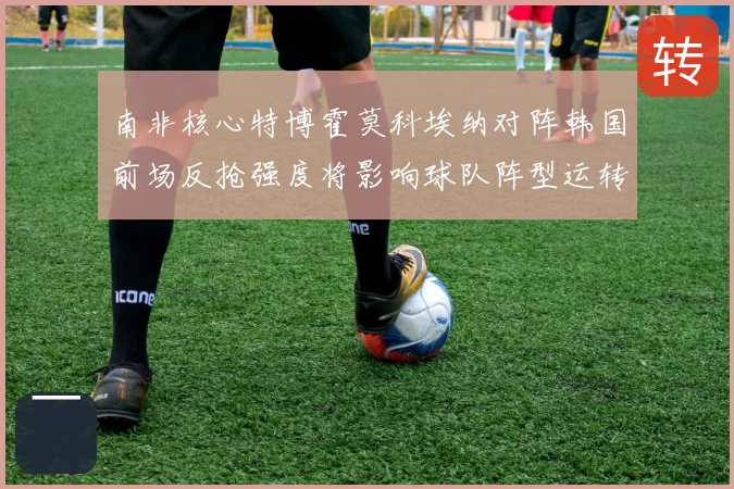 南非核心特博霍莫科埃纳对阵韩国前场反抢强度将影响球队阵型运转