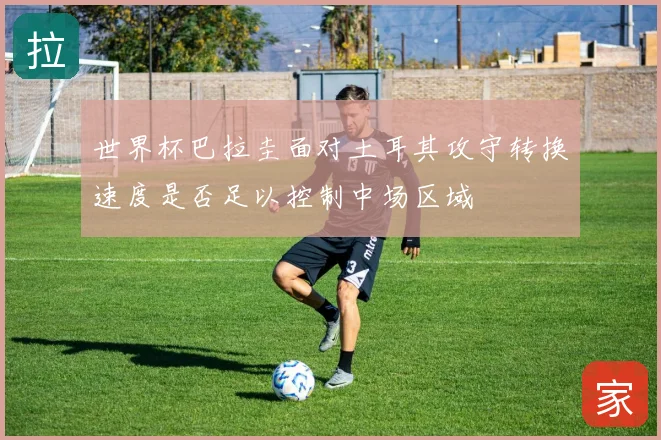 世界杯巴拉圭面对土耳其攻守转换速度是否足以控制中场区域