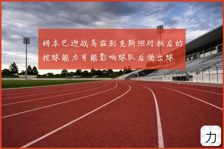 姆本巴迎战乌兹别克斯坦对抗后的控球能力可能影响球队后场出球